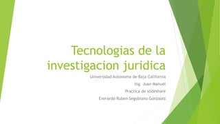 Tecnologias de la
investigacion juridica
Universidad Autonoma de Baja California
Ing. Juan Manuel
Practica de slideshare
Everardo Ruben Segobiano Gonzalez
 