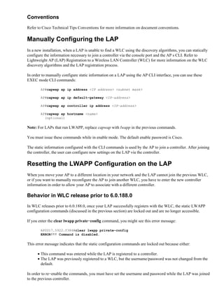 Conventions
Refer to Cisco Technical Tips Conventions for more information on document conventions.
Manually Configuring the LAP
In a new installation, when a LAP is unable to find a WLC using the discovery algorithms, you can statically
configure the information necessary to join a controller via the console port and the APs CLI. Refer to
Lightweight AP (LAP) Registration to a Wireless LAN Controller (WLC) for more information on the WLC
discovery algorithms and the LAP registration process.
In order to manually configure static information on a LAP using the AP CLI interface, you can use these
EXEC mode CLI commands:
AP#capwap ap ip address <IP address> <subnet mask>
AP#capwap ap ip default−gateway <IP−address>
AP#capwap ap controller ip address <IP−address>
AP#capwap ap hostname <name>
(optional)
Note: For LAPs that run LWAPP, replace capwap with lwapp in the previous commands.
You must issue these commands while in enable mode. The default enable password is Cisco.
The static information configured with the CLI commands is used by the AP to join a controller. After joining
the controller, the user can configure new settings on the LAP via the controller.
Resetting the LWAPP Configuration on the LAP
When you move your AP to a different location in your network and the LAP cannot join the previous WLC,
or if you want to manually reconfigure the AP to join another WLC, you have to enter the new controller
information in order to allow your AP to associate with a different controller.
Behavior in WLC release prior to 6.0.188.0
In WLC releases prior to 6.0.188.0, once your LAP successfully registers with the WLC, the static LWAPP
configuration commands (discussed in the previous section) are locked out and are no longer accessible.
If you enter the clear lwapp private−config command, you might see this error message:
AP0017.5922.f384#clear lwapp private−config
ERROR!!! Command is disabled.
This error message indicates that the static configuration commands are locked out because either:
This command was entered while the LAP is registered to a controller.•
The LAP was previously registered to a WLC, but the username/password was not changed from the
default.
•
In order to re−enable the commands, you must have set the username and password while the LAP was joined
to the previous controller.
 