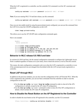 When the LAP is registered to a controller, use this controller CLI command to set the APs username and
password:
config ap username <username> password <password> <ALL | AP Name>
Note: If you are running WLC 5.0 and later release, use this command:
config ap mgmtuser add username username password password secret secret {all | AP Name}
Once you are into enable mode by using the password previously configured, you can use this command from
the LAP CLI to clear the LWAPP configuration on the LAP:
clear lwapp private−config
This allows you to use the AP LWAPP static configuration commands again.
Here is an example:
Enable
(enter password)
AP1240#clear lwapp private−config
AP1240#lwapp ap hostname AP1240
AP1240#lwapp ap ip address 10.77.244.199 255.255.255.224
AP1240#lwapp ap ip default−gateway 10.77.244.220
AP1240#lwapp ap controller ip address 172.16.1.50
Behavior in WLC release 6.0.188.0 and later
In versions 6.0.188.0 and later, the the manual configuration commands to configure the Lightweight Access
Point is enabled regardless of feature set or join status, from a telnet/ssh session as well as from the console.
This means, the static configuration commands work even when the LAP is registered to a controller or even
if the username/password was not changed from the default while the LAP was previously registered to a
controller.
Reset LAP through WLC
In addition to the previous methods, you can also reset the configuration of the LAP from the WLC. When the
LAP is registered to the controller, you can use these commands from the controller in order to reset the
configuration on the LAP:
Use the clear ap−config <ap−name> keep−ip−config command in order to clear all of the AP's
configurations to default, except for the AP's static IP configuration.
•
Use the clear ap−config <ap−name> command in order to clear all of the AP's configurations to
default, which includes the AP's static IP configuration.
•
How to Disable the Reset Button on the AP Registered to the Controller
In order to disable the reset button on the AP registered to the controller, use this CLI command:
(Cisco Controller) >config ap rst−button disable <AP NAME>
 