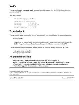 Verify
You can use the show capwap ip config command in enable mode to view the CAPWAP configuration
present on the LAP.
Here is an example:
AP1240#show capwap ip config
LWAPP Static IP Configuration
IP Address 10.77.244.199
IP netmask 255.255.255.224
Default Gateway 10.77.244.220
Primary Controller 172.16.1.50
Troubleshoot
You can use this debug command on the LAP with a console port to troubleshoot the static configuration:
debug ip udp
Note: If the AP has no console port, it is necessary to take a wired sniffer trace of the port that the
LAP is plugged into to see what packets are being received by and transmitted to the LAP.
•
You can use these debug commands in order to monitor the discovery process through the WLC CLI.
debug capwap events enable•
debug capwap packet enable•
Related Information
Cisco Wireless LAN Controller Configuration Guide, Release 7.0.116.0•
DHCP OPTION 43 for Lightweight Cisco Aironet Access Points Configuration Example•
Wireless LAN Controller and Lightweight Access Point Basic Configuration Example•
Technical Support & Documentation − Cisco Systems•
Contacts & Feedback | Help | Site Map
© 2012 − 2013 Cisco Systems, Inc. All rights reserved. Terms & Conditions | Privacy Statement | Cookie Policy | Trademarks of
Cisco Systems, Inc.
Updated: Nov 30, 2011 Document ID: 99763
 