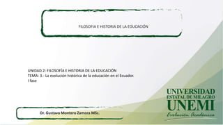 FILOSOFIA E HISTORIA DE LA EDUCACIÓN
Dr. Gustavo Montero Zamora MSc.
UNIDAD 2: FILOSOFÍA E HISTORIA DE LA EDUCACIÓN
TEMA: 3.- La evolución histórica de la educación en el Ecuador.
I fase
 
