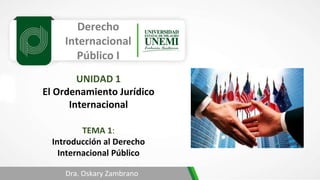 Derecho
Internacional
Público I
TEMA 1:
Introducción al Derecho
Internacional Público
Dra. Oskary Zambrano
UNIDAD 1
El Ordenamiento Jurídico
Internacional
 