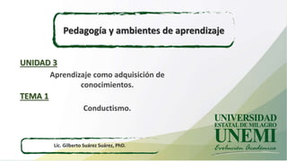 Pedagogía y ambientes de aprendizaje
Lic. Gilberto Suárez Suárez, PhD.
Aprendizaje como adquisición de
conocimientos.
UNIDAD 3
Conductismo.
TEMA 1
 