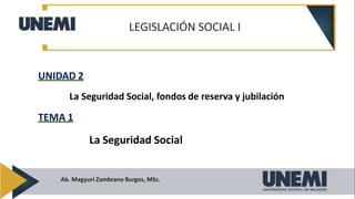 LEGISLACIÓN SOCIAL I
Ab. Magyuri Zambrano Burgos, MSc.
UNIDAD 2
La Seguridad Social, fondos de reserva y jubilación
TEMA 1
La Seguridad Social
 