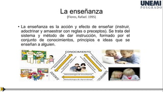 La enseñanza
(Flores, Rafael. 1995)
Enseñanza
• La enseñanza es la acción y efecto de enseñar (instruir,
adoctrinar y amaestrar con reglas o preceptos). Se trata del
sistema y método de dar instrucción, formado por el
conjunto de conocimientos, principios e ideas que se
enseñan a alguien.
 
