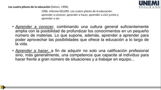 • Aprender a conocer, combinando una cultura general suficientemente
amplia con la posibilidad de profundizar los conocimientos en un pequeño
número de materias. Lo que supone, además, aprender a aprender para
poder aprovechar las posibilidades que ofrece la educación a lo largo de
la vida.
• Aprender a hacer, a fin de adquirir no solo una calificación profesional
sino, más generalmente, una competencia que capacite al individuo para
hacer frente a gran número de situaciones y a trabajar en equipo...
1996. Informe DELORS. Los cuatro pilares de la educación:
aprender a conocer, aprender a hacer, aprender a vivir juntos y
aprender a ser.
Los cuatro pilares de la educación (Delors, 1996)
 