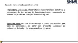 •Aprender a vivir juntos. Desarrollando la comprensión del otro y la
percepción de las formas de interdependencia, respetando los
valores de pluralismo, comprensión mutua y paz.
Aprender a ser para que florezca mejor la propia personalidad y se
esté en condiciones de obrar con creciente capacidad de
autonomía de juicio y de responsabilidad personal.
Los cuatro pilares de la educación (Delors, 1996)
 