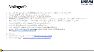 Bibliografía
» Guerrero,A; Buitrago,M; Curieses; M. (2007). Estadística Básica. Colombia. Primera Edición. Fondo editorial ITM
» Flitner, W. (1972) Manual de Pedagogía General. Barcelona, ed. Ilustrada.
» Soca, R. (2018). EL ORIGEN DE LAS PALABRAS. España: DEL NUEVO EXTREMO
» PÉREZ GÓMEZ, A. (2007), La naturaleza de las competencias básicas y sus aplicaciones pedagógicas, Cuadernos de Educación 1, Consejería de
Educación de Cantabria http://213.0.8.18/portal/Educantabria/Descargas/Publicaciones/2007/Cuadernos_Educa cion_1.PDF.
» Flores, Rafael (1995), en su libro Pedagogía del Conocimiento. Mc Graw Hill.
» Mialaret, G. (1981). Ciencias de la educación, Oikos-Tau, Barcelona.
» Freire, Paulo. (1998). Pedagogía del oprimido. Montevideo, Uruguay: Siglo XXI Editores.
» Larroyo, F. (1949). Historia general de la pedagogía. Redalyc. MEXICO, MEXICO, PORRÚA. Obtenido de
https://www.redalyc.org/pdf/140/14002108.pdf
Videos de apoyo:
» Importancia de la pedagogía en la educación https://youtu.be/sXCrcmVeSMQ
» Historia de la Pedagogía: https://www.youtube.com/watch?v=mx5XriV9y4Y
 