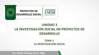 PROYECTOS DE
DESARROLLO SOCIAL
Ing. Ámbar Verdugo Arcos, Mgp.
UNIDAD 3
LA INVESTIGACIÓN SOCIAL EN PROYECTOS DE
DESARROLLO
TEMA 1:
LA INVESTIGACIÓN SOCIAL
 
