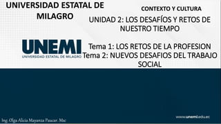 UNIDAD 2: LOS DESAFÍOS Y RETOS DE
NUESTRO TIEMPO
Tema 1: LOS RETOS DE LA PROFESION
Tema 2: NUEVOS DESAFIOS DEL TRABAJO
SOCIAL
UNIVERSIDAD ESTATAL DE
MILAGRO
CONTEXTO Y CULTURA
Ing. Olga Alicia Mayanza Paucar. Msc
 