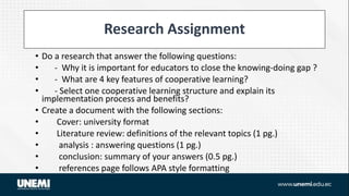 Research Assignment
• Do a research that answer the following questions:
• - Why it is important for educators to close the knowing-doing gap ?
• - What are 4 key features of cooperative learning?
• - Select one cooperative learning structure and explain its
implementation process and benefits?
• Create a document with the following sections:
• Cover: university format
• Literature review: definitions of the relevant topics (1 pg.)
• analysis : answering questions (1 pg.)
• conclusion: summary of your answers (0.5 pg.)
• references page follows APA style formatting
 
