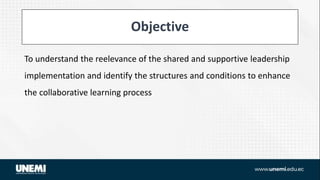 Objective
To understand the reelevance of the shared and supportive leadership
implementation and identify the structures and conditions to enhance
the collaborative learning process
 