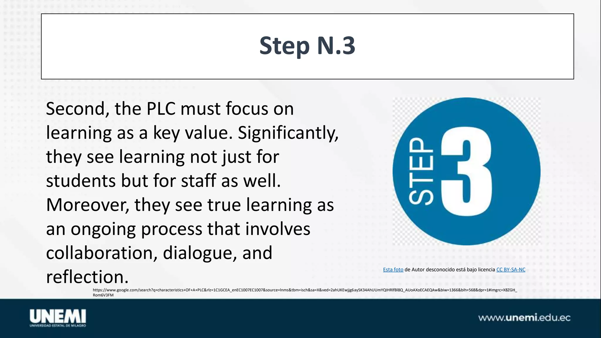 Step N.3
https://www.google.com/search?q=characteristics+OF+A+PLC&rlz=1C1GCEA_enEC1007EC1007&source=lnms&tbm=isch&sa=X&ved=2ahUKEwjjg6ay5K34AhUUmYQIHRlfBl8Q_AUoAXoECAEQAw&biw=1366&bih=568&dpr=1#imgrc=X8ZGH_
Rom6V3FM
Esta foto de Autor desconocido está bajo licencia CC BY-SA-NC
Second, the PLC must focus on
learning as a key value. Significantly,
they see learning not just for
students but for staff as well.
Moreover, they see true learning as
an ongoing process that involves
collaboration, dialogue, and
reflection.
 