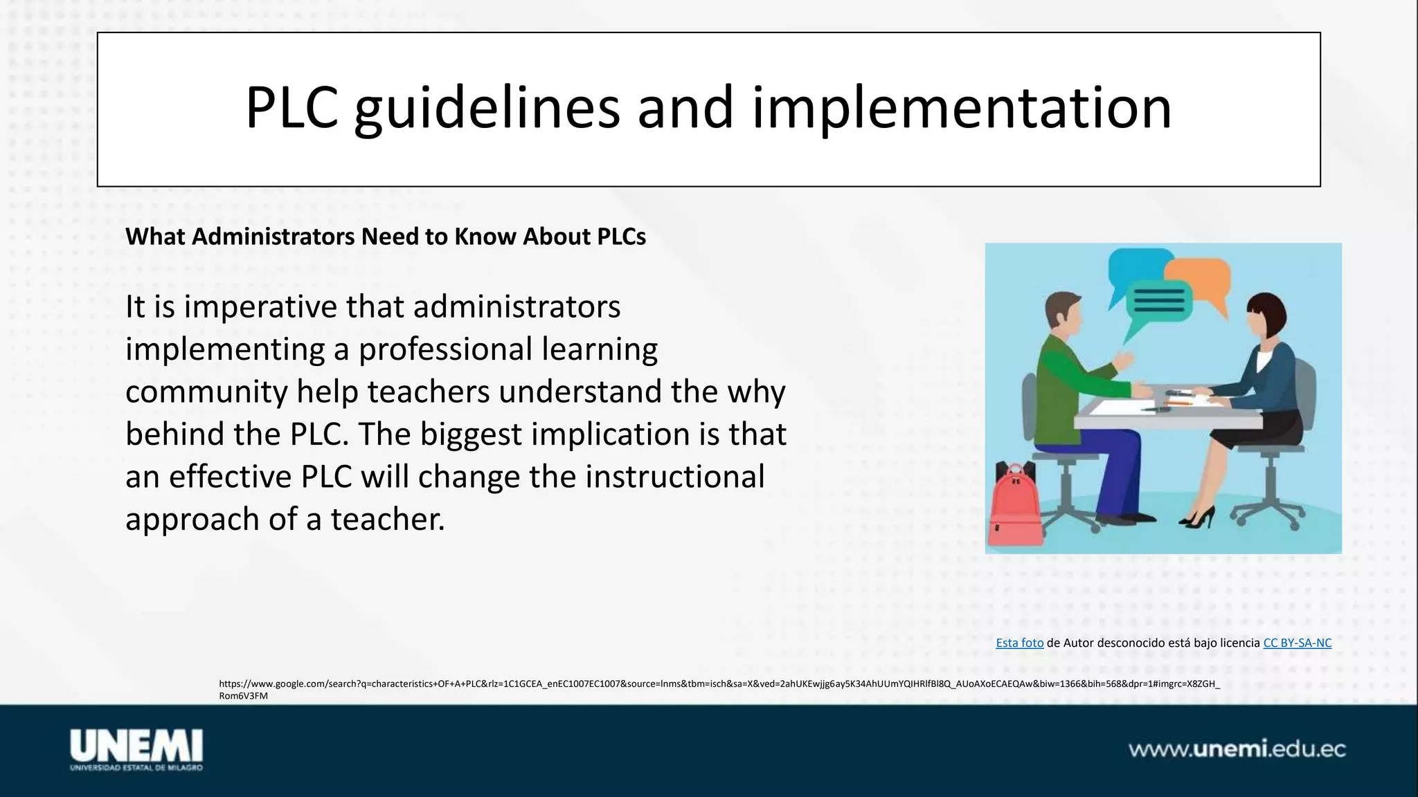 PLC guidelines and implementation
https://www.google.com/search?q=characteristics+OF+A+PLC&rlz=1C1GCEA_enEC1007EC1007&source=lnms&tbm=isch&sa=X&ved=2ahUKEwjjg6ay5K34AhUUmYQIHRlfBl8Q_AUoAXoECAEQAw&biw=1366&bih=568&dpr=1#imgrc=X8ZGH_
Rom6V3FM
Esta foto de Autor desconocido está bajo licencia CC BY-SA-NC
What Administrators Need to Know About PLCs
It is imperative that administrators
implementing a professional learning
community help teachers understand the why
behind the PLC. The biggest implication is that
an effective PLC will change the instructional
approach of a teacher.
 