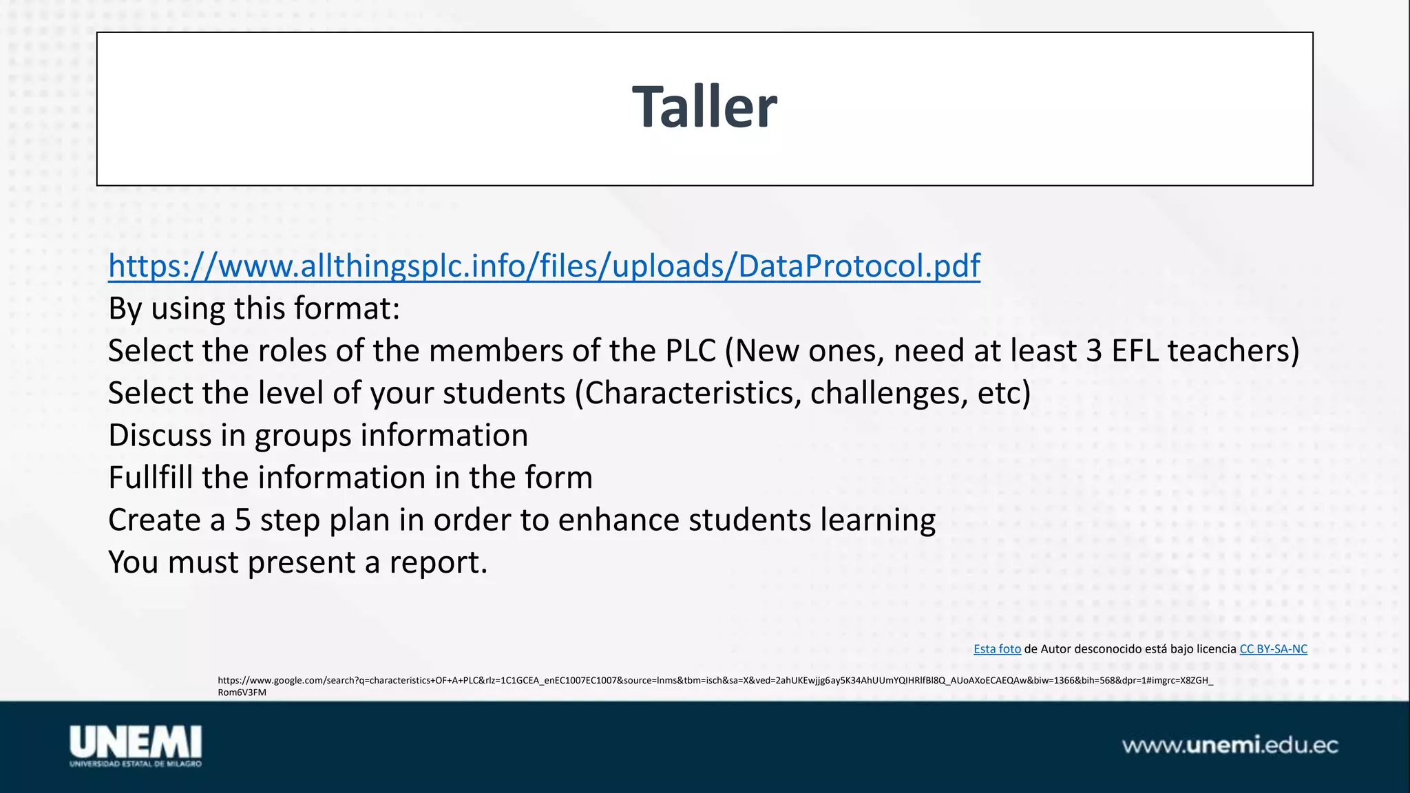 Taller
https://www.google.com/search?q=characteristics+OF+A+PLC&rlz=1C1GCEA_enEC1007EC1007&source=lnms&tbm=isch&sa=X&ved=2ahUKEwjjg6ay5K34AhUUmYQIHRlfBl8Q_AUoAXoECAEQAw&biw=1366&bih=568&dpr=1#imgrc=X8ZGH_
Rom6V3FM
Esta foto de Autor desconocido está bajo licencia CC BY-SA-NC
https://www.allthingsplc.info/files/uploads/DataProtocol.pdf
By using this format:
Select the roles of the members of the PLC (New ones, need at least 3 EFL teachers)
Select the level of your students (Characteristics, challenges, etc)
Discuss in groups information
Fullfill the information in the form
Create a 5 step plan in order to enhance students learning
You must present a report.
 