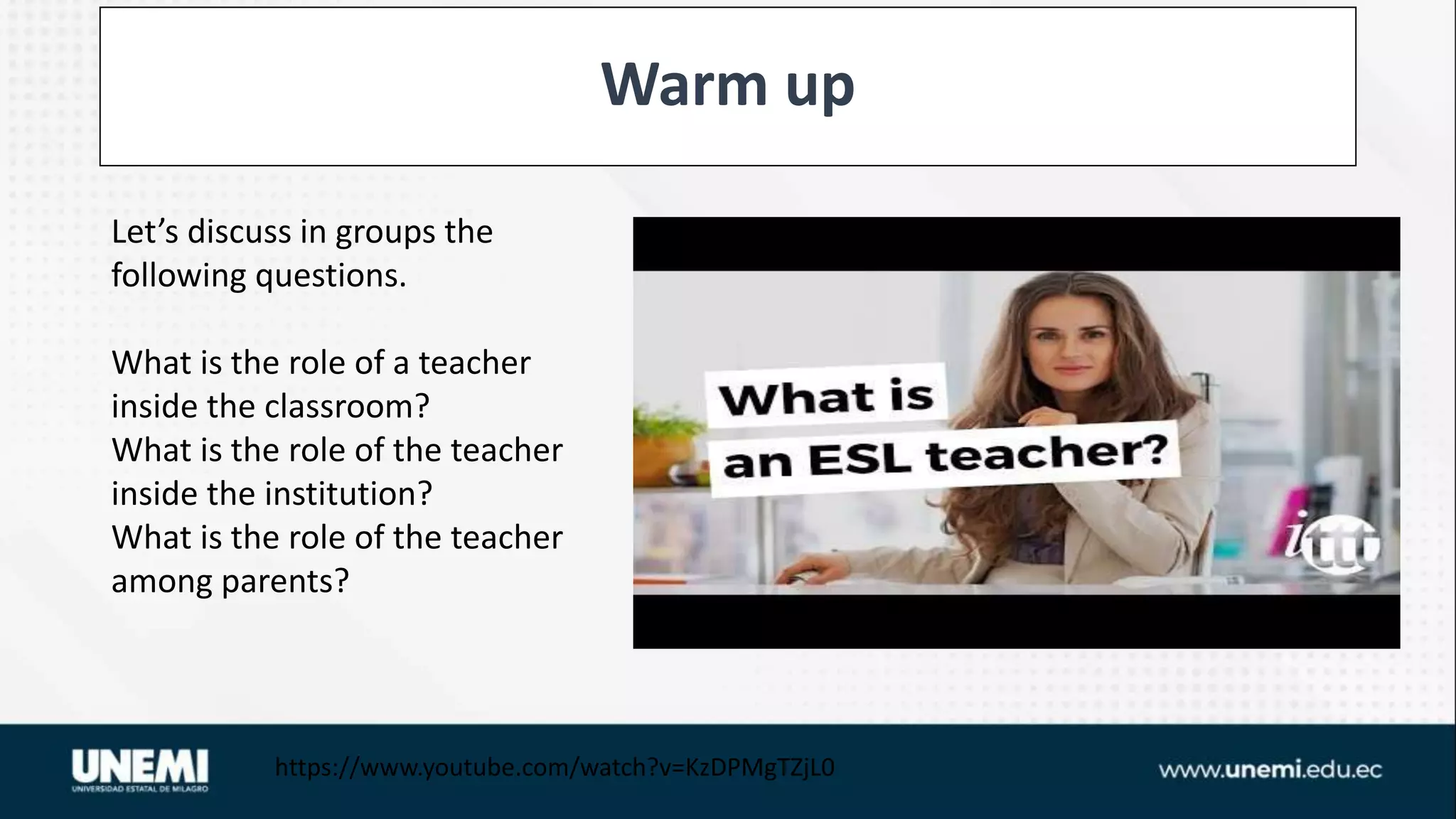 Warm up
https://www.youtube.com/watch?v=KzDPMgTZjL0
Let’s discuss in groups the
following questions.
What is the role of a teacher
inside the classroom?
What is the role of the teacher
inside the institution?
What is the role of the teacher
among parents?
 