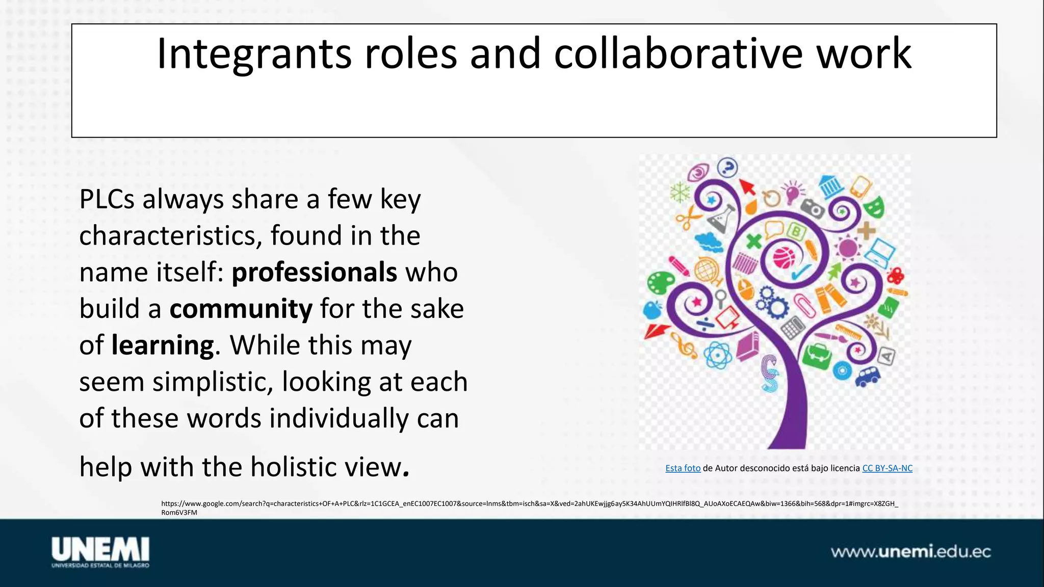 Integrants roles and collaborative work
https://www.google.com/search?q=characteristics+OF+A+PLC&rlz=1C1GCEA_enEC1007EC1007&source=lnms&tbm=isch&sa=X&ved=2ahUKEwjjg6ay5K34AhUUmYQIHRlfBl8Q_AUoAXoECAEQAw&biw=1366&bih=568&dpr=1#imgrc=X8ZGH_
Rom6V3FM
Esta foto de Autor desconocido está bajo licencia CC BY-SA-NC
PLCs always share a few key
characteristics, found in the
name itself: professionals who
build a community for the sake
of learning. While this may
seem simplistic, looking at each
of these words individually can
help with the holistic view.
 