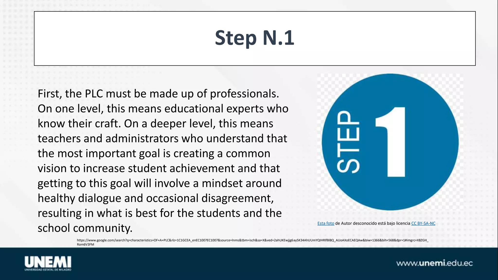 Step N.1
https://www.google.com/search?q=characteristics+OF+A+PLC&rlz=1C1GCEA_enEC1007EC1007&source=lnms&tbm=isch&sa=X&ved=2ahUKEwjjg6ay5K34AhUUmYQIHRlfBl8Q_AUoAXoECAEQAw&biw=1366&bih=568&dpr=1#imgrc=X8ZGH_
Rom6V3FM
Esta foto de Autor desconocido está bajo licencia CC BY-SA-NC
First, the PLC must be made up of professionals.
On one level, this means educational experts who
know their craft. On a deeper level, this means
teachers and administrators who understand that
the most important goal is creating a common
vision to increase student achievement and that
getting to this goal will involve a mindset around
healthy dialogue and occasional disagreement,
resulting in what is best for the students and the
school community.
 