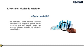 3. Variables, niveles de medición
¿Qué es variable?
Se considera como variable cualquier
característica o propiedad general de una
población que sea posible medir con
distintos valores o describir con diferentes
modalidades.
 