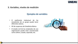 3. Variables, niveles de medición
Ejemplos de variables
• El coeficiente intelectual de los
estudiantes de un grupo puede tener
diferentes valores.
• Nº de suspensos de Estadística Básica.
• El estado civil de los empleados de una
organización puede estar caracterizado
como soltero, casado, separado, etc.
 