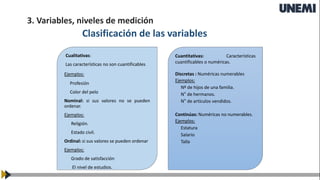Clasificación de las variables
Cualitativas:
Las características no son cuantificables
Ejemplos:
Profesión
Color del pelo
Nominal: si sus valores no se pueden
ordenar.
Ejemplos:
Religión.
Estado civil.
Ordinal: si sus valores se pueden ordenar
Ejemplos:
Grado de satisfacción
El nivel de estudios.
Cuantitativas: Características
cuantificables o numéricas.
Discretas : Numéricas numerables
Ejemplos:
Nº de hijos de una familia.
N° de hermanos.
N° de artículos vendidos.
Continúas: Numéricas no numerables.
Ejemplos:
Estatura
Salario
Talla
3. Variables, niveles de medición
 
