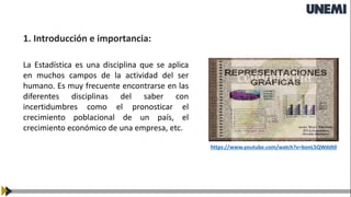La Estadística es una disciplina que se aplica
en muchos campos de la actividad del ser
humano. Es muy frecuente encontrarse en las
diferentes disciplinas del saber con
incertidumbres como el pronosticar el
crecimiento poblacional de un país, el
crecimiento económico de una empresa, etc.
1. Introducción e importancia:
https://www.youtube.com/watch?v=bonL5QWddt0
 