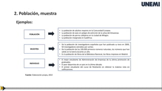 POBLACIÓN
MUESTRA
INDIVIDUO
• La población de adultos mayores en la Comunidad Europea.
• La población de aves en peligro de extinción de la selva del Amazonas.
• La población de perros callejeros en la ciudad de Milagro.
• La población marginada en Sudáfrica.
• De la población de investigadores españoles que han publicado su tesis en 2009,
50 investigadores extraídos por sorteo.
• De la población de los 100.000 primeros números naturales, los números que han
salido en la lotería durante un año.
• En la población de libros de la Biblioteca Nacional, los libros impresos en Madrid.
• El mejor estudiante de Administración de Empresas de la última promoción de
graduados.
• El peor deportista de un país en la última década.
• El primer estudiante del curso de Nivelación en obtener la máxima nota en
calificaciones.
Fuente: Elaboración propia, 2022
Ejemplos:
2. Población, muestra
 