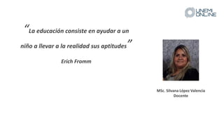 “La educación consiste en ayudar a un
niño a llevar a la realidad sus aptitudes”
Erich Fromm
MSc. Silvana López Valencia
Docente
 