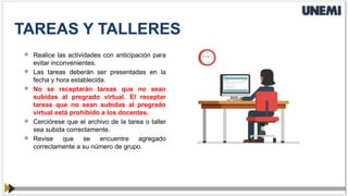  Realice las actividades con anticipación para
evitar inconvenientes.
 Las tareas deberán ser presentadas en la
fecha y hora establecida.
 No se receptarán tareas que no sean
subidas al pregrado virtual. El receptar
tareas que no sean subidas al pregrado
virtual está prohibido a los docentes.
 Cerciórese que el archivo de la tarea o taller
sea subida correctamente.
 Revise que se encuentre agregado
correctamente a su número de grupo.
TAREAS Y TALLERES
 
