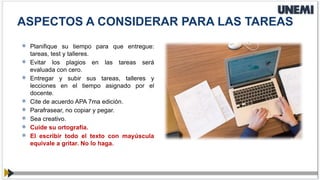  Planifique su tiempo para que entregue:
tareas, test y talleres.
 Evitar los plagios en las tareas será
evaluada con cero.
 Entregar y subir sus tareas, talleres y
lecciones en el tiempo asignado por el
docente.
 Cite de acuerdo APA 7ma edición.
 Parafrasear, no copiar y pegar.
 Sea creativo.
 Cuide su ortografía.
 El escribir todo el texto con mayúscula
equivale a gritar. No lo haga.
ASPECTOS A CONSIDERAR PARA LAS TAREAS
 