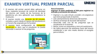  El examen del primer parcial debe aplicarse en
línea, mediante procesos de control de identidad
del alumno, por medio de las funciones de la
plataforma y/u otra aplicación que establezca la
Institución.
 El examen tendrá una duración de 60 minutos,
contados a partir desde el ingreso del estudiante en
un horario fijo asignado por la Facultad.
 El examen tiene configuración de navegación
secuencial, es decir, que el estudiante no pueda
retroceder o avanzar en las preguntas.
EXAMEN VIRTUAL PRIMER PARCIAL
Para el examen:
Ingresar al meet mediante el SGA para registrar su
entrada y activación de cámara.
 Ingresar a su aula virtual y acceder a la asignatura
que tiene programado el examen.
 Leer atentamente las directrices del examen.
 Verificar el tiempo de duración del examen.
 Desarrolla cada una de las preguntas que se
visualizarán en el examen.
 Revisa, envía sus respuestas y cierra el cuestionario.
 No habrá ejecución de exámenes fuera del horario
establecido o por otro medio distinto al escogido
para el efecto.
 