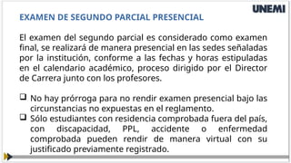 EXAMEN DE SEGUNDO PARCIAL PRESENCIAL
El examen del segundo parcial es considerado como examen
final, se realizará de manera presencial en las sedes señaladas
por la institución, conforme a las fechas y horas estipuladas
en el calendario académico, proceso dirigido por el Director
de Carrera junto con los profesores.
 No hay prórroga para no rendir examen presencial bajo las
circunstancias no expuestas en el reglamento.
 Sólo estudiantes con residencia comprobada fuera del país,
con discapacidad, PPL, accidente o enfermedad
comprobada pueden rendir de manera virtual con su
justificado previamente registrado.
 