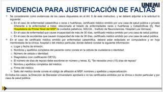  Se considerarán como evidencias de los casos dispuestos en el Art. 6 de este instructivo, y se deberá adjuntar a la solicitud lo
siguiente:
a. En el caso de enfermedad catastrófica o raras o huérfanas, certificado médico emitido por una casa de salud pública o privada
inherente a la enfermedad a tratar, relacionada al listado de enfermedades raras o huérfanas y Catastróficas (Ej. Red
Hospitalaria de Primer Nivel del MSP de cuidados paliativos, SOLCA, , Instituto de Neurociencias, Hospital Luis Vernaza)
b. En el caso de enfermedad que cause incapacidad de más de 30 días, certificado médico emitido por una casa de salud pública
c. En el caso de accidentes que causen incapacidad de más de 30 días, certificado médico emitido por una casa de salud pública.
 En el caso de certificado médico emitido por enfermedad catastrófica, deberá estar redactado en computadora y en hoja
membretada de la clínica, hospital o del médico particular, donde deberá constar la siguiente información:
a. Lugar y fecha de emisión;
b. Nombres y apellidos completos del paciente como consta en la cédula de ciudadanía o identidad;
c. Número de cédula o identidad;
d. Diagnóstico (con codificación CIE10);
e. El número de días de reposo debe escribirse en número y letras. Ej. "Se necesita cinco (15) días de reposo“
f. Nombre y apellidos completos del médico;
g. Firma del médico
h. Sello del médico donde conste el código de afiliación al MSP, nombres y apellidos y especialización.
En todos los casos, la Dirección de Bienestar Universitario aprobará o no los certificados emitidos por la clínica o doctor particular y por
casa de salud pública.
EVIDENCIA PARA JUSTIFICACIÓN DE FALTAS
 