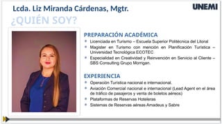 EXPERIENCIA
 Operación Turística nacional e internacional.
 Aviación Comercial nacional e internacional (Lead Agent en el área
de tráfico de pasajeros y venta de boletos aéreos)
 Plataformas de Reservas Hoteleras
 Sistemas de Reservas aéreas Amadeus y Sabre
¿QUIÉN SOY?
PREPARACIÓN ACADÉMICA
 Licenciada en Turismo – Escuela Superior Politécnica del Litoral
 Magister en Turismo con mención en Planificación Turística –
Universidad Tecnológica ECOTEC
 Especialidad en Creatividad y Reinvención en Servicio al Cliente –
SBS Consulting Grupo Morrigan.
Lcda. Liz Miranda Cárdenas, Mgtr.
 