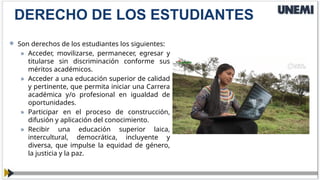  Son derechos de los estudiantes los siguientes:
» Acceder, movilizarse, permanecer, egresar y
titularse sin discriminación conforme sus
méritos académicos.
» Acceder a una educación superior de calidad
y pertinente, que permita iniciar una Carrera
académica y/o profesional en igualdad de
oportunidades.
» Participar en el proceso de construcción,
difusión y aplicación del conocimiento.
» Recibir una educación superior laica,
intercultural, democrática, incluyente y
diversa, que impulse la equidad de género,
la justicia y la paz.
DERECHO DE LOS ESTUDIANTES
 