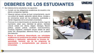  Son deberes de los estudiantes, los siguientes:
» Cumplir con las obligaciones académicas de acuerdo a los
planes y programas vigentes.
» Observar siempre normas de buen comportamiento, asumir
una actitud de respeto, aplicando valores éticos, morales y
de convivencia social con los profesores, autoridades y
demás integrantes de la comunidad universitaria.
» Promover la no discriminación en razones de etnia, lugar de
nacimiento, edad, sexo, identidad de género, identidad
cultural, estado civil, idioma, religión, ideología, filiación
política, pasado judicial, condición socio-económica,
condición migratoria, orientación sexual, estado de salud,
portar VIH, discapacidad, diferencia física; y, por cualquier
otra distinción.
» Buscar la excelencia desarrollando sus actividades
académicas en condiciones de calidad, responsabilidad,
esfuerzo y dedicación, optimizando su proceso de
aprendizaje, haciendo uso de los programas de
mejoramiento y acompañamiento que presenta la
Universidad.
DEBERES DE LOS ESTUDIANTES
 