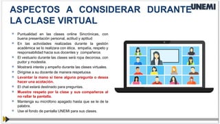  Puntualidad en las clases online Sincrónicas, con
buena presentación personal, actitud y aptitud
 En las actividades realizadas durante la gestión
académica se lo realizara con ética, empatía, respeto y
responsabilidad hacia sus docentes y compañeros
 El vestuario durante las clases será ropa decorosa, con
pudor y modestia.
 Mostrará interés y empeño durante las clases virtuales.
 Dirigirse a su docente de manera respetuosa.
 Levantar la mano si tiene alguna pregunta o desea
hacer una acotación.
 El chat estará destinado para preguntas.
 Muestre respeto por la clase y sus compañeros al
no rallar la pantalla.
 Mantenga su micrófono apagado hasta que se le de la
palabra.
 Use el fondo de pantalla UNEMI para sus clases.
ASPECTOS A CONSIDERAR DURANTE
LA CLASE VIRTUAL
 