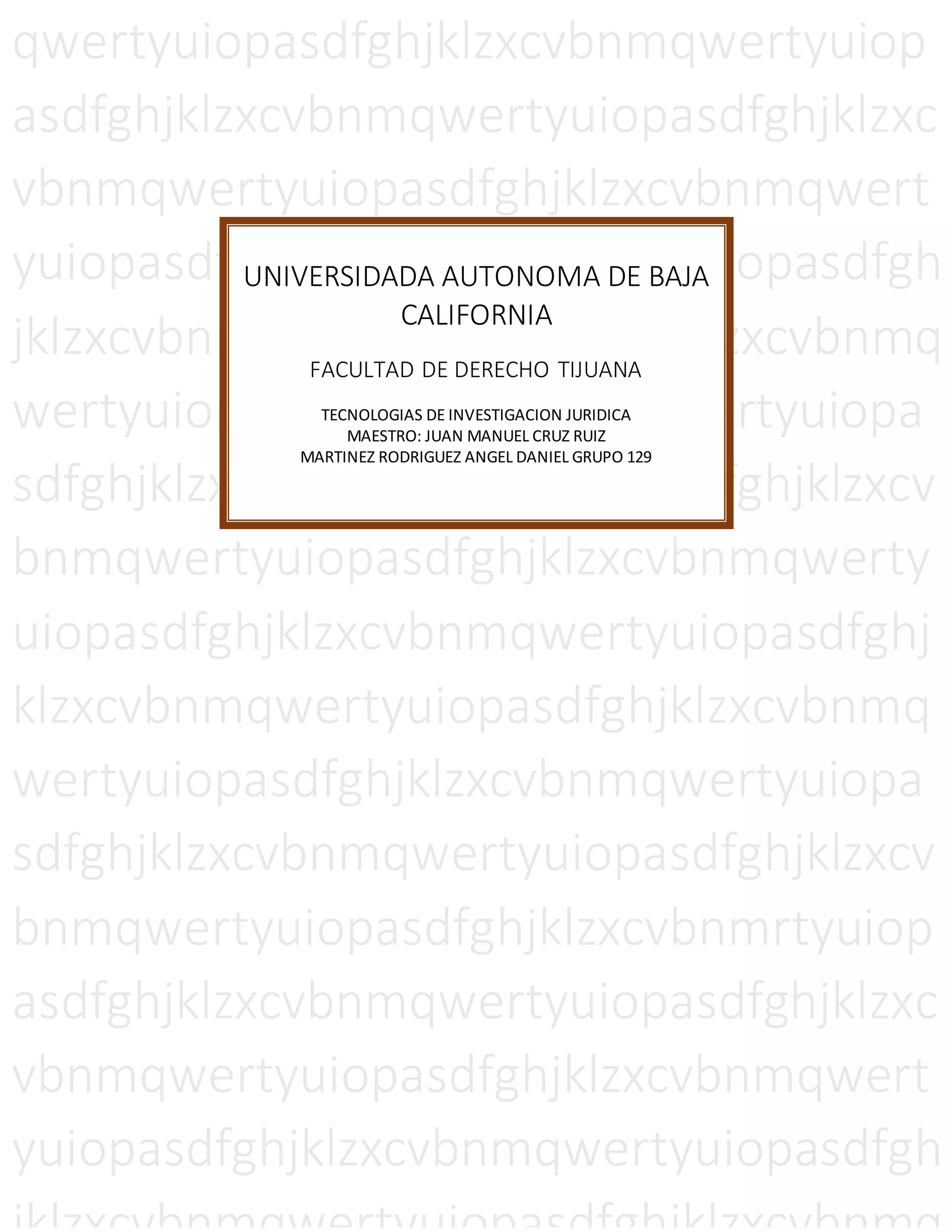 qwertyuiopasdfghjklzxcvbnmqwertyuiop
asdfghjklzxcvbnmqwertyuiopasdfghjklzxc
vbnmqwertyuiopasdfghjklzxcvbnmqwert
yuiopasdfghjklzxcvbnmqwertyuiopasdfgh
jklzxcvbnmqwertyuiopasdfghjklzxcvbnmq
wertyuiopasdfghjklzxcvbnmqwertyuiopa
sdfghjklzxcvbnmqwertyuiopasdfghjklzxcv
bnmqwertyuiopasdfghjklzxcvbnmqwerty
uiopasdfghjklzxcvbnmqwertyuiopasdfghj
klzxcvbnmqwertyuiopasdfghjklzxcvbnmq
wertyuiopasdfghjklzxcvbnmqwertyuiopa
sdfghjklzxcvbnmqwertyuiopasdfghjklzxcv
bnmqwertyuiopasdfghjklzxcvbnmrtyuiop
asdfghjklzxcvbnmqwertyuiopasdfghjklzxc
vbnmqwertyuiopasdfghjklzxcvbnmqwert
yuiopasdfghjklzxcvbnmqwertyuiopasdfgh
UNIVERSIDADA AUTONOMA DE BAJA
CALIFORNIA
FACULTAD DE DERECHO TIJUANA
TECNOLOGIAS DE INVESTIGACION JURIDICA
MAESTRO: JUAN MANUEL CRUZ RUIZ
MARTINEZ RODRIGUEZ ANGEL DANIEL GRUPO 129