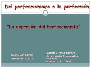 Del perfeccionismo a la perfección



 “La depresión del Perfeccionista”




                         Manuel Álvarez Romero
  Agencia Laín Entalgo   Centro Médico Psicosomático
   Madrid 26-5-2011      de Sevilla
                         Presidente de la SAMP
 