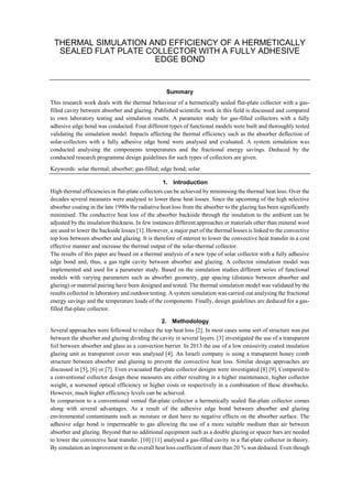 THERMAL SIMULATION AND EFFICIENCY OF A HERMETICALLY
SEALED FLAT PLATE COLLECTOR WITH A FULLY ADHESIVE
EDGE BOND
Summary
This research work deals with the thermal behaviour of a hermetically sealed flat-plate collector with a gas-
filled cavity between absorber and glazing. Published scientific work in this field is discussed and compared
to own laboratory testing and simulation results. A parameter study for gas-filled collectors with a fully
adhesive edge bond was conducted. Four different types of functional models were built and thoroughly tested
validating the simulation model. Impacts affecting the thermal efficiency such as the absorber deflection of
solar-collectors with a fully adhesive edge bond were analysed and evaluated. A system simulation was
conducted analysing the components temperatures and the fractional energy savings. Deduced by the
conducted research programme design guidelines for such types of collectors are given.
Keywords: solar thermal; absorber; gas-filled; edge bond; solar
1. Introduction
High thermal efficiencies in flat-plate collectors can be achieved by minimising the thermal heat loss. Over the
decades several measures were analysed to lower these heat losses. Since the upcoming of the high selective
absorber coating in the late 1990s the radiative heat loss from the absorber to the glazing has been significantly
minimised. The conductive heat loss of the absorber backside through the insulation to the ambient can be
adjusted by the insulation thickness. In few instances different approaches or materials other than mineral wool
are used to lower the backside losses [1]. However, a major part of the thermal losses is linked to the convective
top loss between absorber and glazing. It is therefore of interest to lower the convective heat transfer in a cost
effective manner and increase the thermal output of the solar-thermal collector.
The results of this paper are based on a thermal analysis of a new type of solar collector with a fully adhesive
edge bond and, thus, a gas tight cavity between absorber and glazing. A collector simulation model was
implemented and used for a parameter study. Based on the simulation studies different series of functional
models with varying parameters such as absorber geometry, gap spacing (distance between absorber and
glazing) or material pairing have been designed and tested. The thermal simulation model was validated by the
results collected in laboratory and outdoor testing. A system simulation was carried out analysing the fractional
energy savings and the temperature loads of the components. Finally, design guidelines are deduced for a gas-
filled flat-plate collector.
2. Methodology
Several approaches were followed to reduce the top heat loss [2]. In most cases some sort of structure was put
between the absorber and glazing dividing the cavity in several layers. [3] investigated the use of a transparent
foil between absorber and glass as a convection barrier. In 2013 the use of a low emissivity coated insulation
glazing unit as transparent cover was analysed [4]. An Israeli company is using a transparent honey comb
structure between absorber and glazing to prevent the convective heat loss. Similar design approaches are
discussed in [5], [6] or [7]. Even evacuated flat-plate collector designs were investigated [8] [9]. Compared to
a conventional collector design these measures are either resulting in a higher maintenance, higher collector
weight, a worsened optical efficiency or higher costs or respectively in a combination of these drawbacks.
However, much higher efficiency levels can be achieved.
In comparison to a conventional vented flat-plate collector a hermetically sealed flat-plate collector comes
along with several advantages. As a result of the adhesive edge bond between absorber and glazing
environmental contaminants such as moisture or dust have no negative effects on the absorber surface. The
adhesive edge bond is impermeable to gas allowing the use of a more suitable medium than air between
absorber and glazing. Beyond that no additional equipment such as a double glazing or spacer bars are needed
to lower the convective heat transfer. [10] [11] analysed a gas-filled cavity in a flat-plate collector in theory.
By simulation an improvement in the overall heat loss coefficient of more than 20 % was deduced. Even though
 