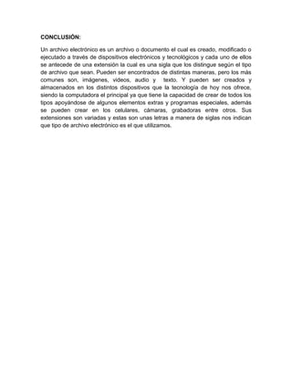 CONCLUSIÓN: 
Un archivo electrónico es un archivo o documento el cual es creado, modificado o 
ejecutado a través de dispositivos electrónicos y tecnológicos y cada uno de ellos 
se antecede de una extensión la cual es una sigla que los distingue según el tipo 
de archivo que sean. Pueden ser encontrados de distintas maneras, pero los más 
comunes son, imágenes, videos, audio y texto. Y pueden ser creados y 
almacenados en los distintos dispositivos que la tecnología de hoy nos ofrece, 
siendo la computadora el principal ya que tiene la capacidad de crear de todos los 
tipos apoyándose de algunos elementos extras y programas especiales, además 
se pueden crear en los celulares, cámaras, grabadoras entre otros. Sus 
extensiones son variadas y estas son unas letras a manera de siglas nos indican 
que tipo de archivo electrónico es el que utilizamos. 

