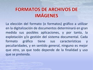 FORMATOS DE ARCHIVOS DE IMÁGENESLa elección del formato (o formatos) gráfico a utilizar en la digitalización de documentos determinará en gran medida sus posibles aplicaciones, y por tanto, la explotación y/o gestión del sistema documental. Cada formato gráfico tiene sus características y peculiaridades, y en sentido general, ninguno es mejor que otro, ya que todo depende de la finalidad y uso que se pretenda.