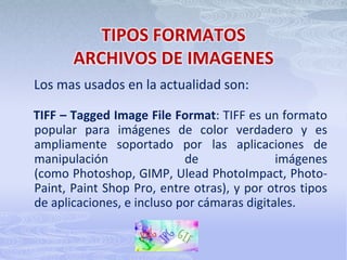 TIPOS FORMATOSARCHIVOS DE IMAGENESLos mas usados en la actualidad son:    TIFF – TaggedImage File Format: TIFF es un formato popular para imágenes de color verdadero y es ampliamente soportado por las aplicaciones de manipulación de imágenes (como Photoshop, GIMP, UleadPhotoImpact, Photo-Paint, Paint Shop Pro, entre otras), y por otros tipos de aplicaciones, e incluso por cámaras digitales.