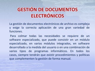 GESTIÓN DE DOCUMENTOS ELECTRÓNICOSLa gestión de documentos electrónicos de archivo es compleja y exige la correcta aplicación de una gran variedad de funciones.       Para colmar todas las necesidades se requiere de un  software especializado, que puede consistir en un módulo especializado, en varios módulos integrados, en software desarrollado a la medida del usuario o en una combinación de varios tipos de programas informáticos. En todos los casos, siempre tendrán que existir procedimientos y políticas que complementen la gestión de forma manual. 