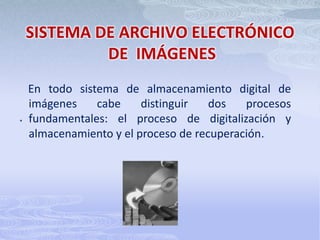 Criterios para la organización de un sistema de archivo y gestión de imágenes digitales.¿QUE ES UN SISTEMA DE ARCHIVO ELECTRÓNICO DE  IMÁGENES?Es un sistema computarizado, un conjunto de programas, utilizado para rastrear y almacenar imágenes digitales de documentos originalmente soportados en papel. El término puede ser relacionado con conceptos como sistemas de administración de contenido (CMS) y es comúnmente visto como un sistema de administración de contenido corporativo y relacionado con el término Digital Asset Management.