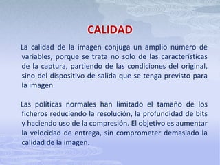 COMPRESIÓNLa compresión se utiliza para reducir el tamaño del fichero de imagen para su almacenamiento, procesamiento y transmisión. El tamaño del archivo para imágenes digitales puede ser muy grande, complicando las capacidades informáticas y de redes de muchos sistemas. Todas las técnicas de compresión abrevian la cadena de código binario en una imagen sin comprimir, a una forma de abreviatura matemática, basada en complejos algoritmos.