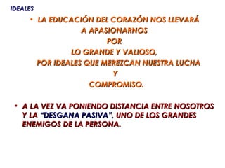 IDEALES
     • LA EDUCACIÓN DEL CORAZÓN NOS LLEVARÁ
                  A APASIONARNOS
                        POR
               LO GRANDE Y VALIOSO,
       POR IDEALES QUE MEREZCAN NUESTRA LUCHA
                         Y
                    COMPROMISO.

 • A LA VEZ VA PONIENDO DISTANCIA ENTRE NOSOTROS
   Y LA “DESGANA PASIVA”, UNO DE LOS GRANDES
   ENEMIGOS DE LA PERSONA.
 