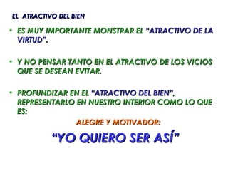 EL ATRACTIVO DEL BIEN

• ES MUY IMPORTANTE MONSTRAR EL “ATRACTIVO DE LA
  VIRTUD”.

• Y NO PENSAR TANTO EN EL ATRACTIVO DE LOS VICIOS
  QUE SE DESEAN EVITAR.

• PROFUNDIZAR EN EL “ATRACTIVO DEL BIEN”,
  REPRESENTARLO EN NUESTRO INTERIOR COMO LO QUE
  ES:
                ALEGRE Y MOTIVADOR:

           “YO QUIERO SER ASÍ”
 