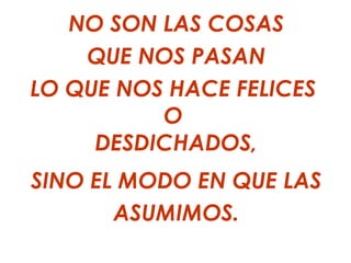 NO SON LAS COSAS
    QUE NOS PASAN
LO QUE NOS HACE FELICES
          O
     DESDICHADOS,
SINO EL MODO EN QUE LAS
       ASUMIMOS.
 