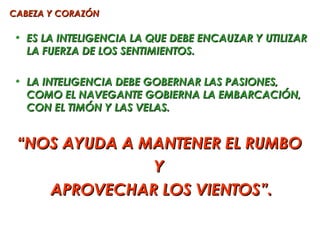 CABEZA Y CORAZÓN

• ES LA INTELIGENCIA LA QUE DEBE ENCAUZAR Y UTILIZAR
  LA FUERZA DE LOS SENTIMIENTOS.

• LA INTELIGENCIA DEBE GOBERNAR LAS PASIONES,
  COMO EL NAVEGANTE GOBIERNA LA EMBARCACIÓN,
  CON EL TIMÓN Y LAS VELAS.


 “NOS AYUDA A MANTENER EL RUMBO
               Y
    APROVECHAR LOS VIENTOS”.
 